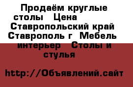 Продаём круглые столы › Цена ­ 10 000 - Ставропольский край, Ставрополь г. Мебель, интерьер » Столы и стулья   